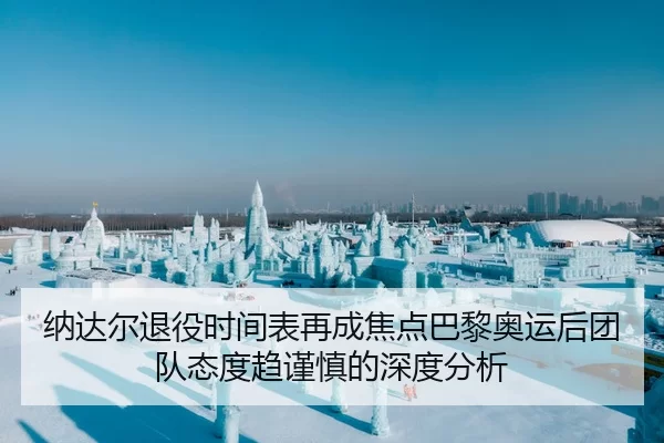 纳达尔退役时间表再成焦点巴黎奥运后团队态度趋谨慎的深度分析